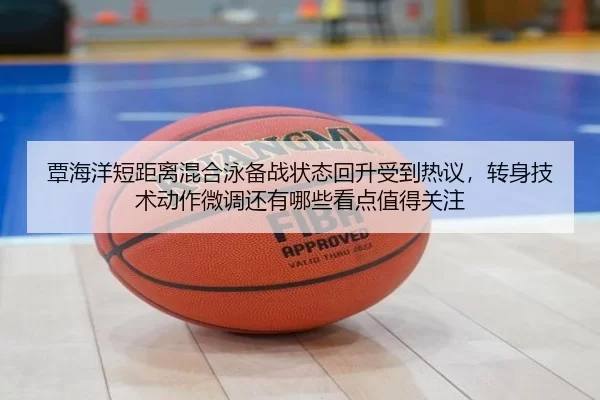 覃海洋短距离混合泳备战状态回升受到热议，转身技术动作微调还有哪些看点值得关注